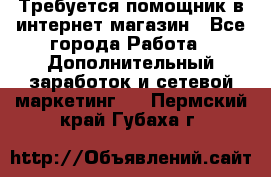 Требуется помощник в интернет-магазин - Все города Работа » Дополнительный заработок и сетевой маркетинг   . Пермский край,Губаха г.